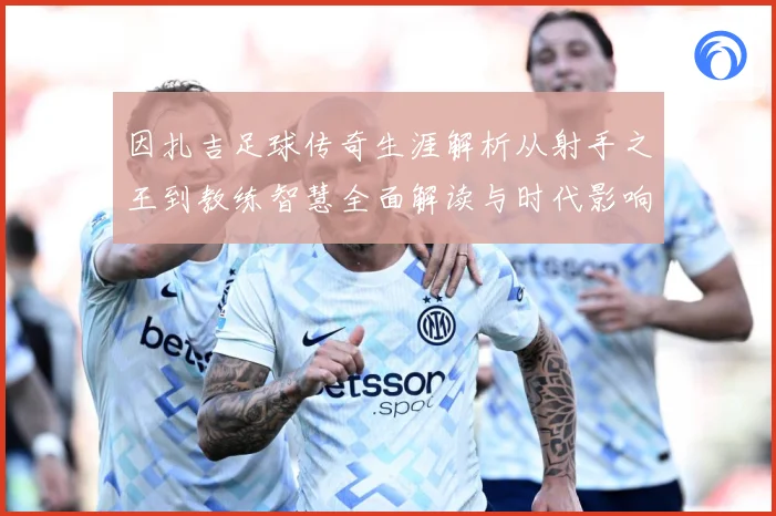 因扎吉足球传奇生涯解析从射手之王到教练智慧全面解读与时代影响-深度解析
