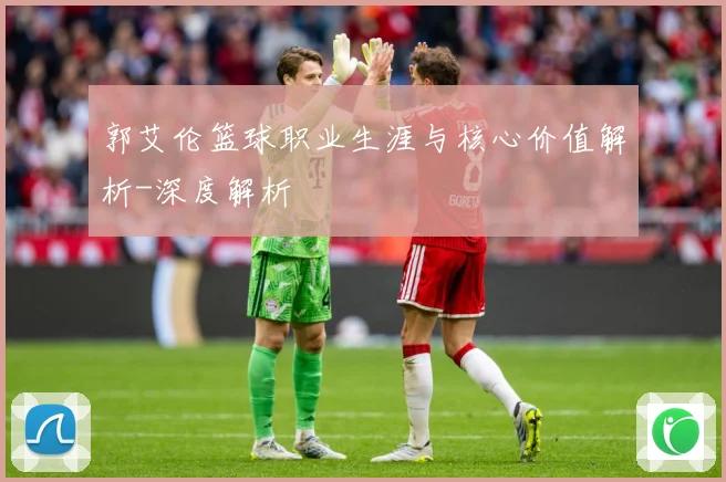 郭艾伦篮球职业生涯与核心价值解析-深度解析