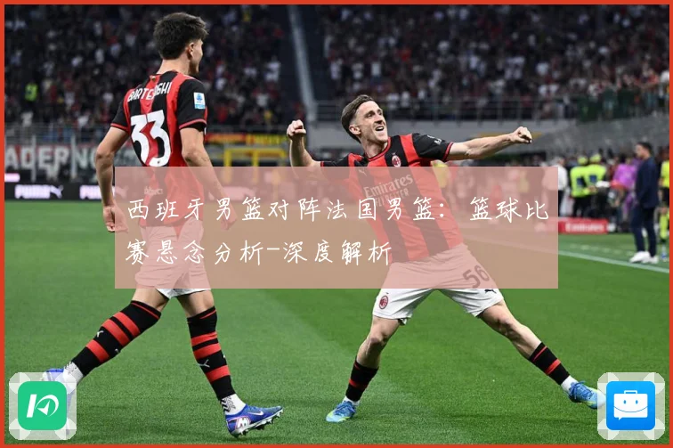 西班牙男篮对阵法国男篮：篮球比赛悬念分析-深度解析