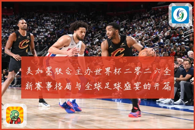 美加墨联合主办世界杯二零二六全新赛事格局与全球足球盛宴的开篇赛事前瞻-深度解析